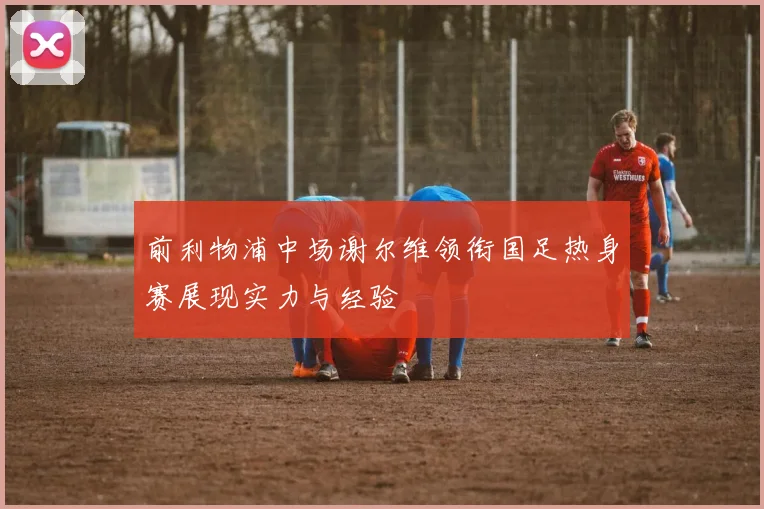 前利物浦中场谢尔维领衔国足热身赛展现实力与经验