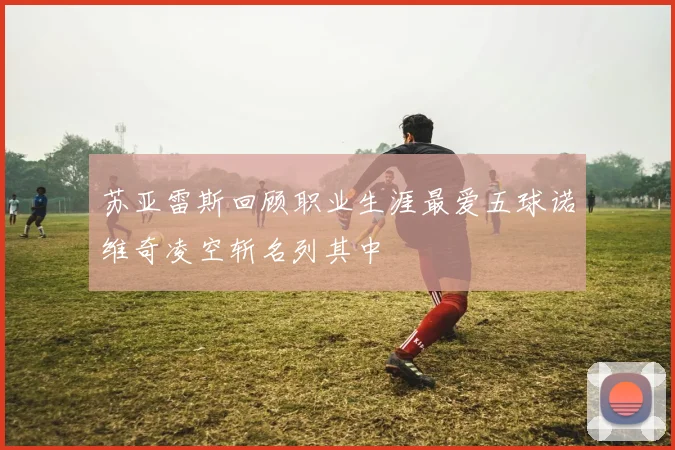 苏亚雷斯回顾职业生涯最爱五球诺维奇凌空斩名列其中