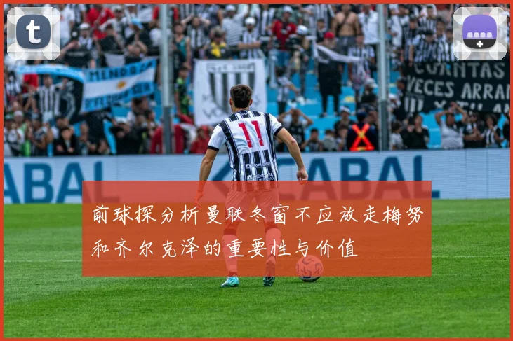 前球探分析曼联冬窗不应放走梅努和齐尔克泽的重要性与价值