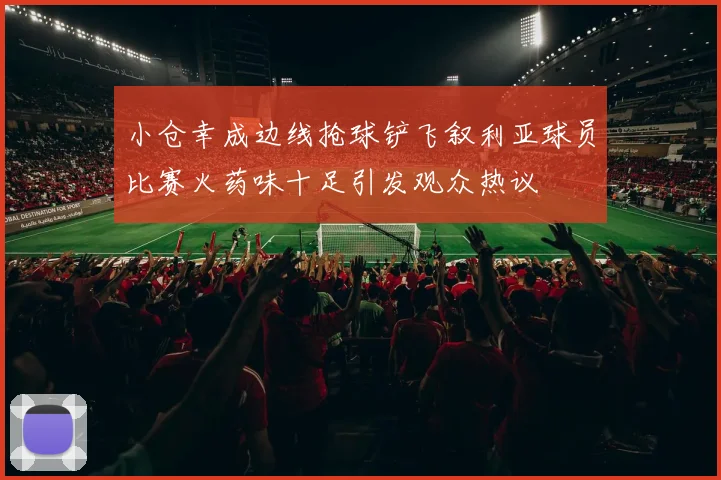 小仓幸成边线抢球铲飞叙利亚球员比赛火药味十足引发观众热议