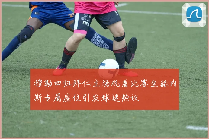 穆勒回归拜仁主场观看比赛坐赫内斯专属座位引发球迷热议