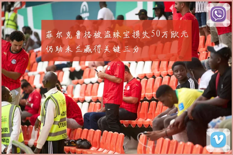 菲尔克鲁格被盗珠宝损失50万欧元仍助米兰赢得关键三分