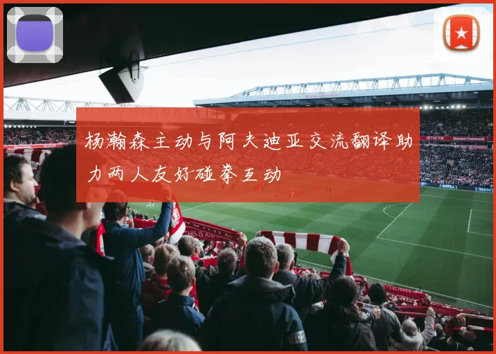 杨瀚森主动与阿夫迪亚交流翻译助力两人友好碰拳互动