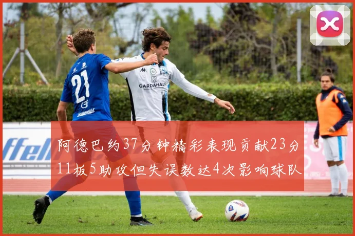 阿德巴约37分钟精彩表现贡献23分11板5助攻但失误数达4次影响球队表现