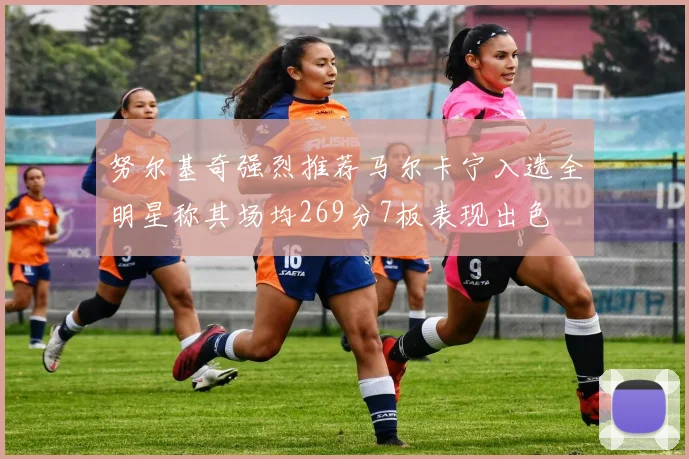 努尔基奇强烈推荐马尔卡宁入选全明星称其场均269分7板表现出色