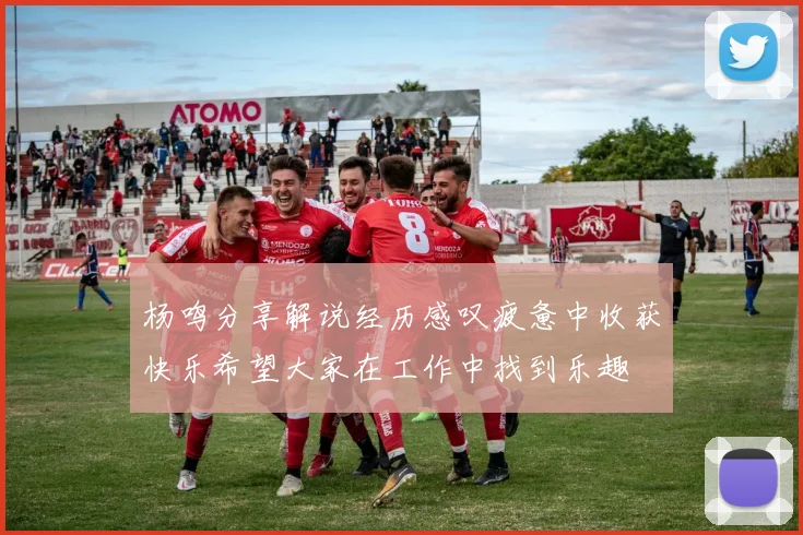 杨鸣分享解说经历感叹疲惫中收获快乐希望大家在工作中找到乐趣