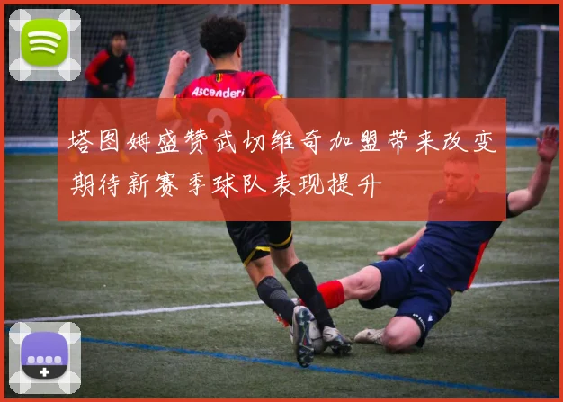 塔图姆盛赞武切维奇加盟带来改变期待新赛季球队表现提升