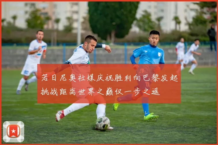 若日尼奥社媒庆祝胜利向巴黎发起挑战距离世界之巅仅一步之遥