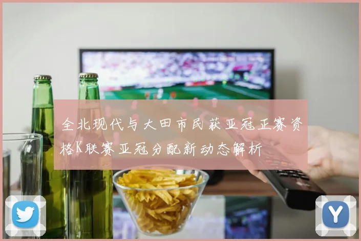 全北现代与大田市民获亚冠正赛资格K联赛亚冠分配新动态解析
