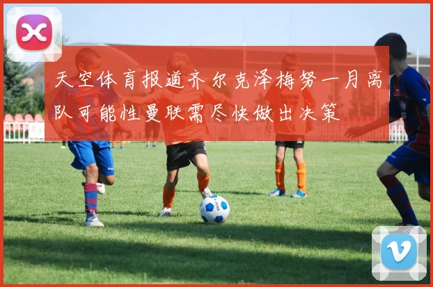 天空体育报道齐尔克泽梅努一月离队可能性曼联需尽快做出决策