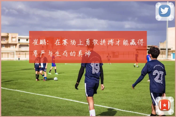 崔鹏：在赛场上勇敢拼搏才能赢得尊严与生存的真谛