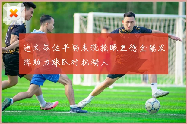 迪文岑佐半场表现抢眼里德全能发挥助力球队对抗湖人