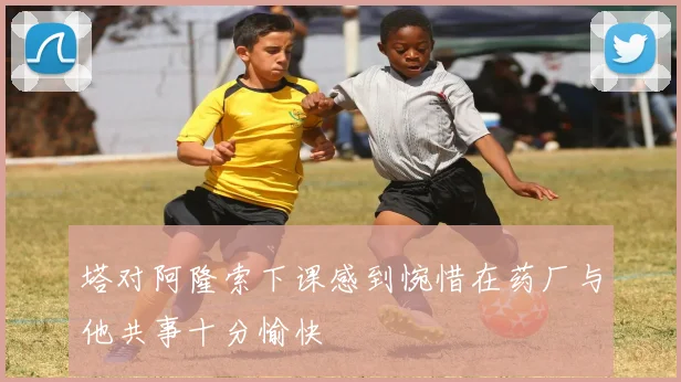 塔对阿隆索下课感到惋惜在药厂与他共事十分愉快