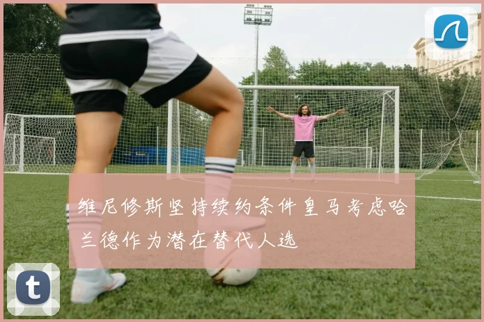 维尼修斯坚持续约条件皇马考虑哈兰德作为潜在替代人选