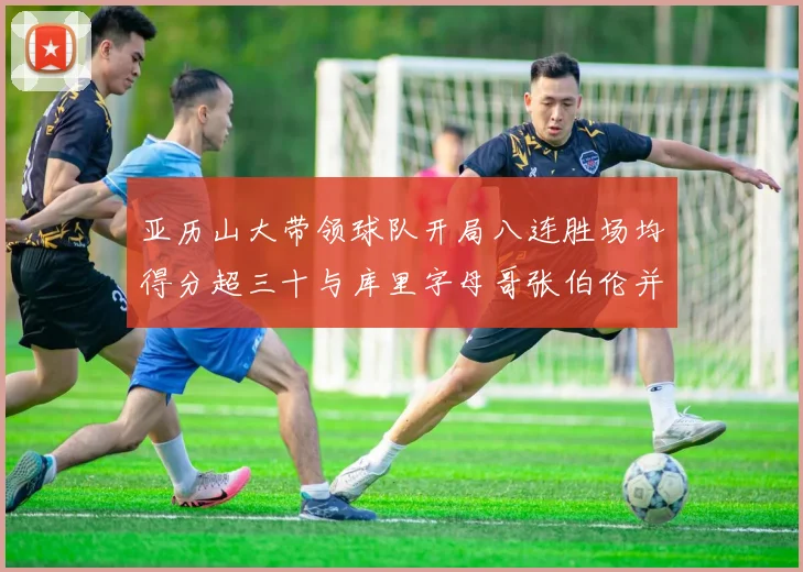 亚历山大带领球队开局八连胜场均得分超三十与库里字母哥张伯伦并肩争锋