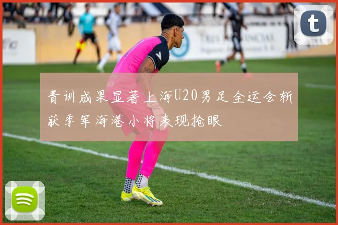青训成果显著上海U20男足全运会斩获季军海港小将表现抢眼