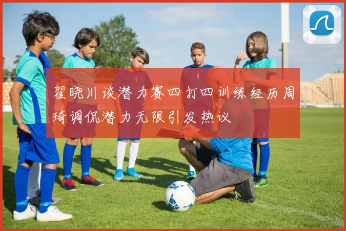 翟晓川谈潜力赛四打四训练经历周琦调侃潜力无限引发热议