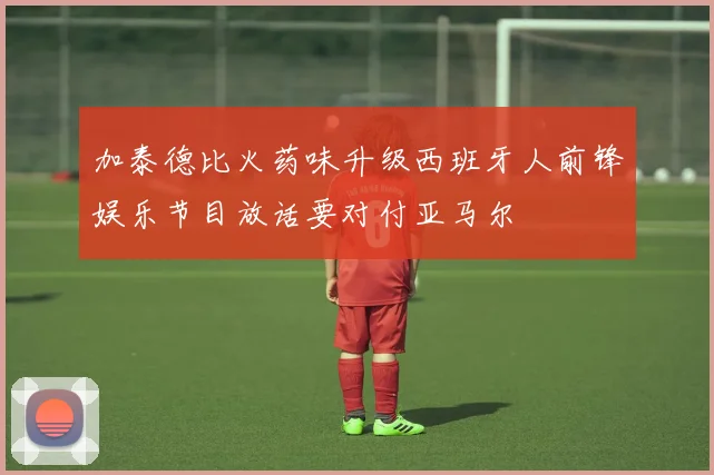 加泰德比火药味升级西班牙人前锋娱乐节目放话要对付亚马尔