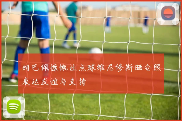 姆巴佩慷慨让点球维尼修斯晒合照表达友谊与支持