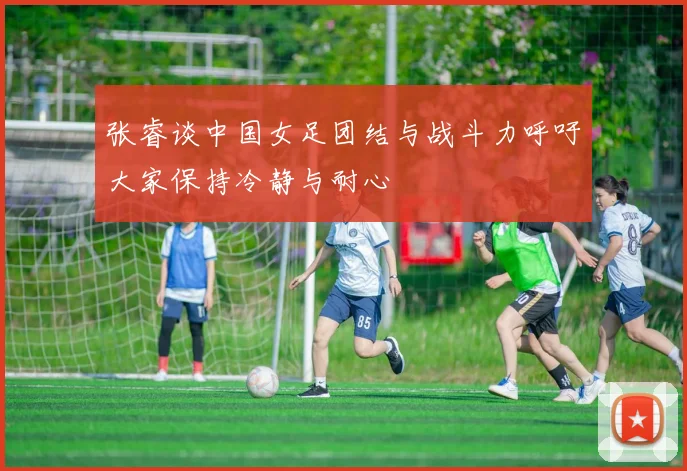 张睿谈中国女足团结与战斗力呼吁大家保持冷静与耐心
