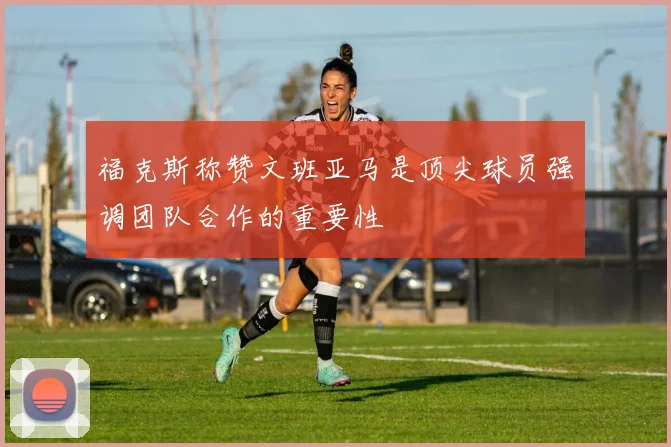 福克斯称赞文班亚马是顶尖球员强调团队合作的重要性