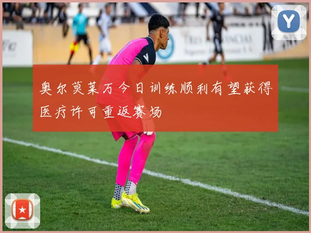 奥尔莫莱万今日训练顺利有望获得医疗许可重返赛场