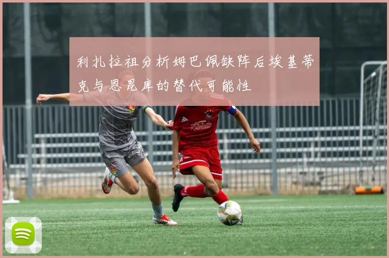利扎拉祖分析姆巴佩缺阵后埃基蒂克与恩昆库的替代可能性