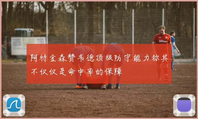 阿特金森赞韦德顶级防守能力称其不仅仅是命中率的保障
