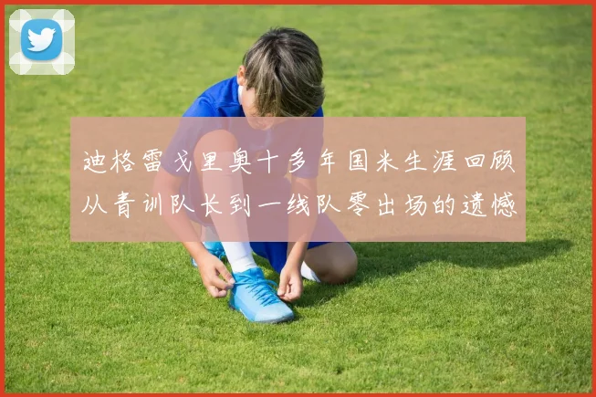 迪格雷戈里奥十多年国米生涯回顾从青训队长到一线队零出场的遗憾