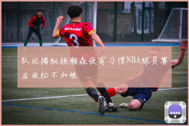 队记揭秘杨瀚森夜宵习惯NBA球员赛后放松不加练