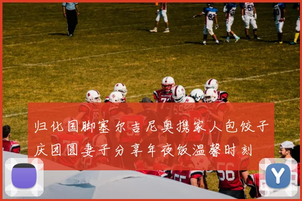 归化国脚塞尔吉尼奥携家人包饺子庆团圆妻子分享年夜饭温馨时刻