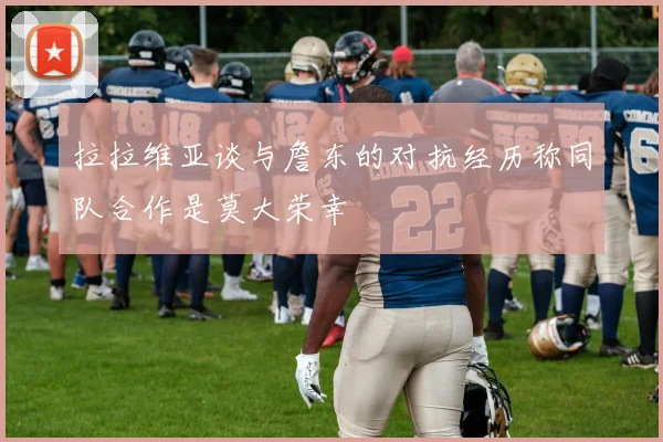 拉拉维亚谈与詹东的对抗经历称同队合作是莫大荣幸